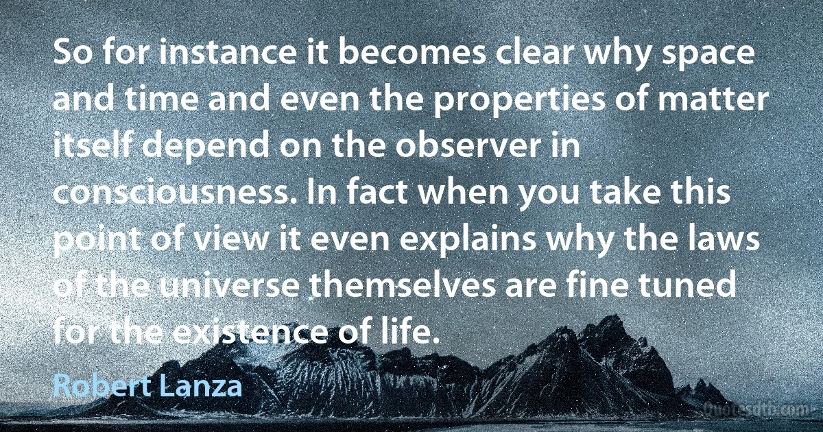 So for instance it becomes clear why space and time and even the properties of matter itself depend on the observer in consciousness. In fact when you take this point of view it even explains why the laws of the universe themselves are fine tuned for the existence of life. (Robert Lanza)