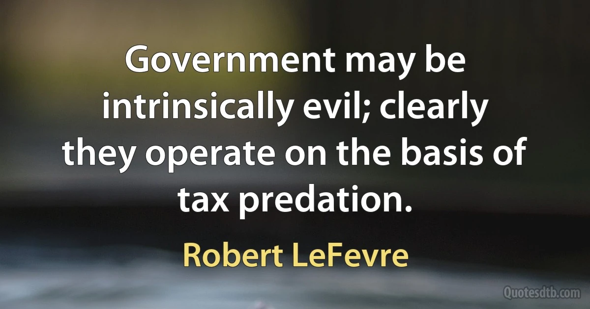 Government may be intrinsically evil; clearly they operate on the basis of tax predation. (Robert LeFevre)