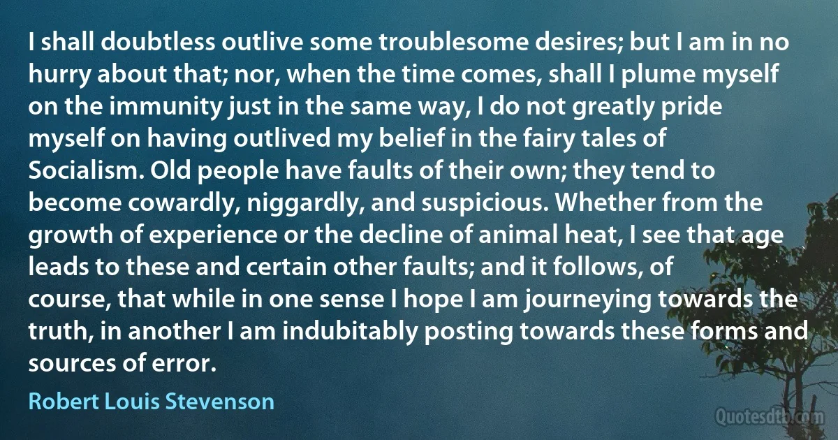 I shall doubtless outlive some troublesome desires; but I am in no hurry about that; nor, when the time comes, shall I plume myself on the immunity just in the same way, I do not greatly pride myself on having outlived my belief in the fairy tales of Socialism. Old people have faults of their own; they tend to become cowardly, niggardly, and suspicious. Whether from the growth of experience or the decline of animal heat, I see that age leads to these and certain other faults; and it follows, of course, that while in one sense I hope I am journeying towards the truth, in another I am indubitably posting towards these forms and sources of error. (Robert Louis Stevenson)