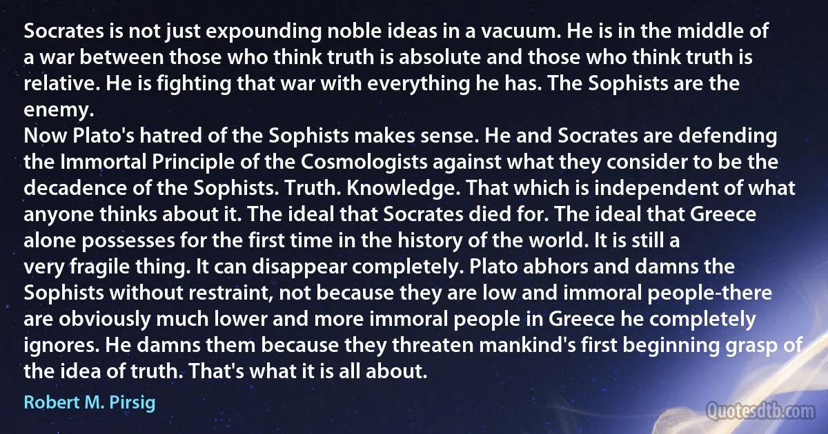 Socrates is not just expounding noble ideas in a vacuum. He is in the middle of a war between those who think truth is absolute and those who think truth is relative. He is fighting that war with everything he has. The Sophists are the enemy.
Now Plato's hatred of the Sophists makes sense. He and Socrates are defending the Immortal Principle of the Cosmologists against what they consider to be the decadence of the Sophists. Truth. Knowledge. That which is independent of what anyone thinks about it. The ideal that Socrates died for. The ideal that Greece alone possesses for the first time in the history of the world. It is still a very fragile thing. It can disappear completely. Plato abhors and damns the Sophists without restraint, not because they are low and immoral people-there are obviously much lower and more immoral people in Greece he completely ignores. He damns them because they threaten mankind's first beginning grasp of the idea of truth. That's what it is all about. (Robert M. Pirsig)