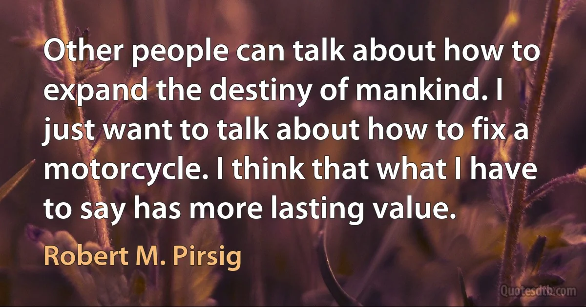 Other people can talk about how to expand the destiny of mankind. I just want to talk about how to fix a motorcycle. I think that what I have to say has more lasting value. (Robert M. Pirsig)