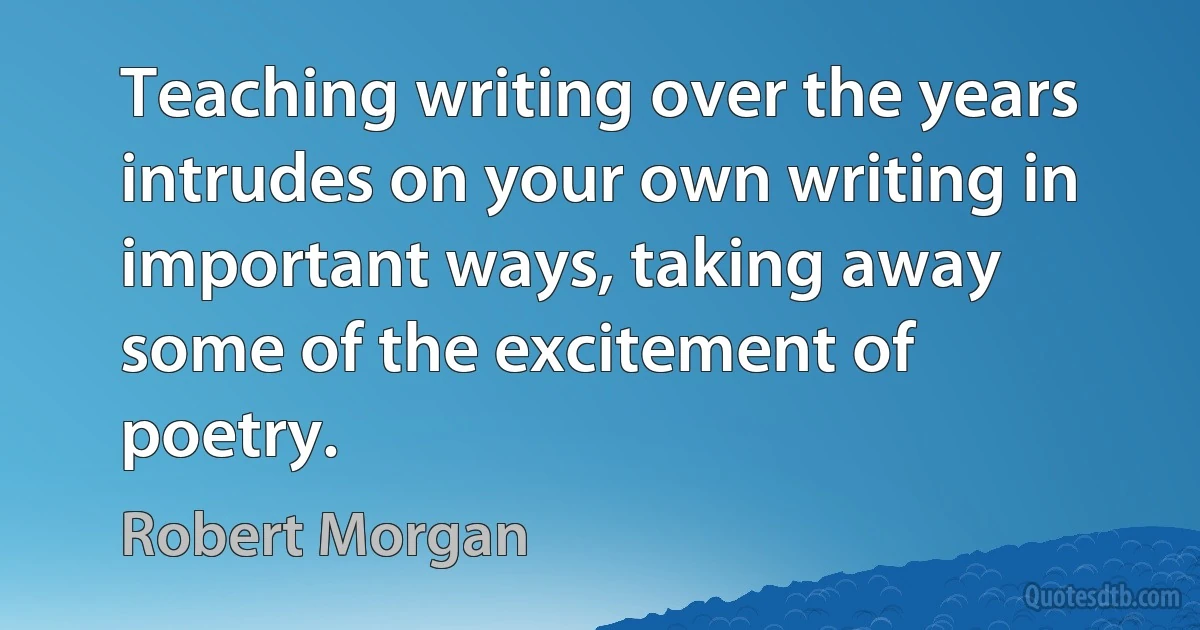 Teaching writing over the years intrudes on your own writing in important ways, taking away some of the excitement of poetry. (Robert Morgan)