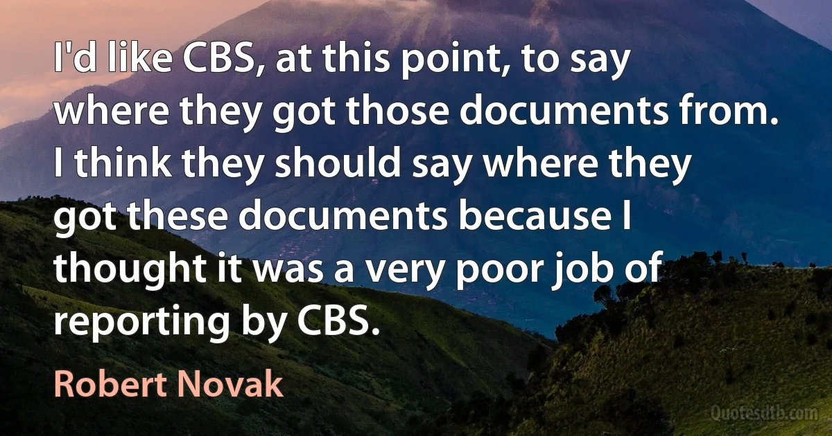 I'd like CBS, at this point, to say where they got those documents from. I think they should say where they got these documents because I thought it was a very poor job of reporting by CBS. (Robert Novak)