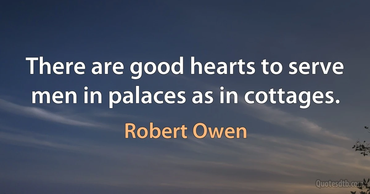 There are good hearts to serve men in palaces as in cottages. (Robert Owen)