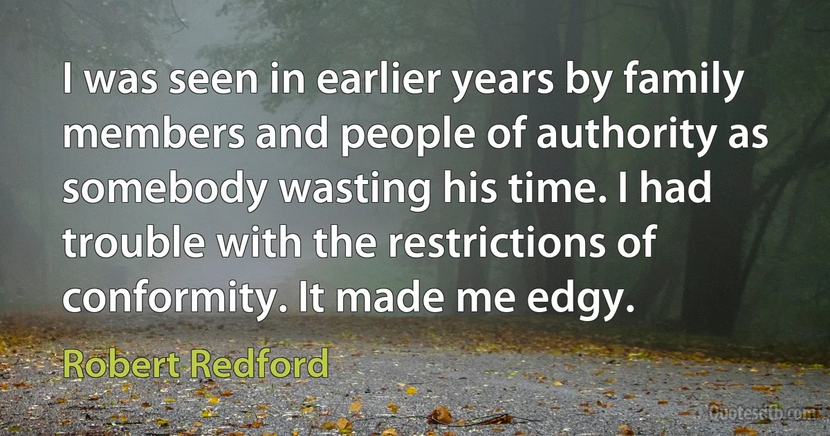 I was seen in earlier years by family members and people of authority as somebody wasting his time. I had trouble with the restrictions of conformity. It made me edgy. (Robert Redford)