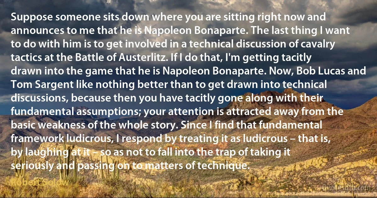 Suppose someone sits down where you are sitting right now and announces to me that he is Napoleon Bonaparte. The last thing I want to do with him is to get involved in a technical discussion of cavalry tactics at the Battle of Austerlitz. If I do that, I'm getting tacitly drawn into the game that he is Napoleon Bonaparte. Now, Bob Lucas and Tom Sargent like nothing better than to get drawn into technical discussions, because then you have tacitly gone along with their fundamental assumptions; your attention is attracted away from the basic weakness of the whole story. Since I find that fundamental framework ludicrous, I respond by treating it as ludicrous – that is, by laughing at it – so as not to fall into the trap of taking it seriously and passing on to matters of technique. (Robert Solow)