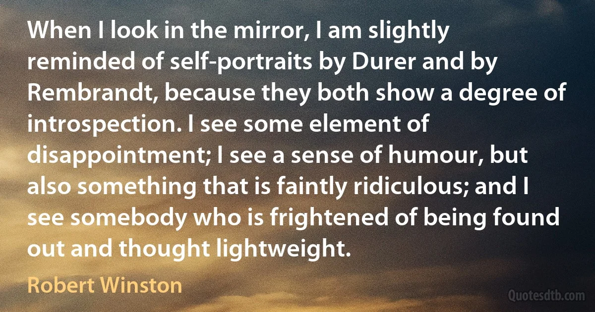 When I look in the mirror, I am slightly reminded of self-portraits by Durer and by Rembrandt, because they both show a degree of introspection. I see some element of disappointment; I see a sense of humour, but also something that is faintly ridiculous; and I see somebody who is frightened of being found out and thought lightweight. (Robert Winston)