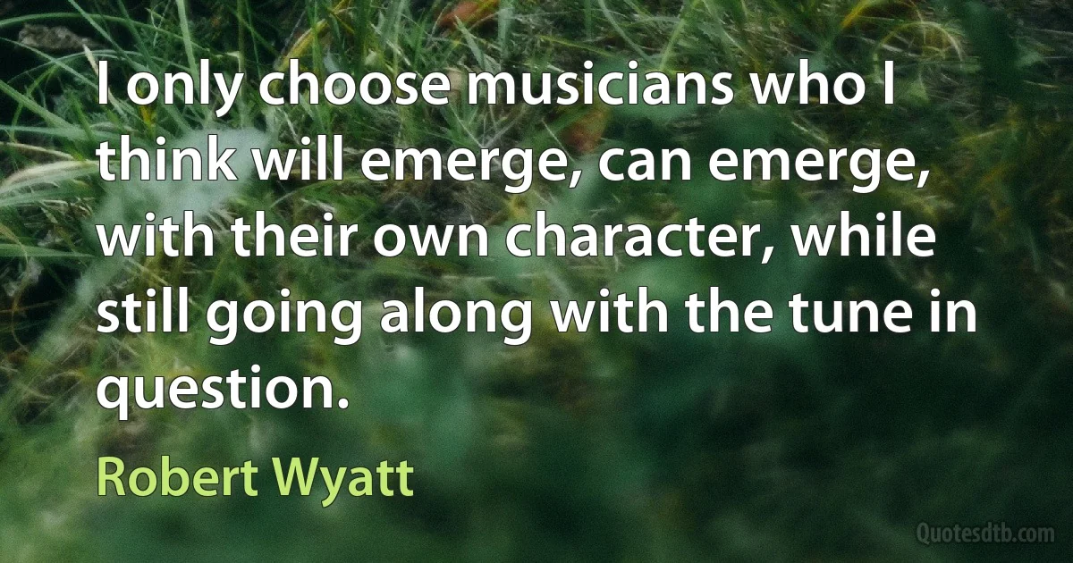 I only choose musicians who I think will emerge, can emerge, with their own character, while still going along with the tune in question. (Robert Wyatt)