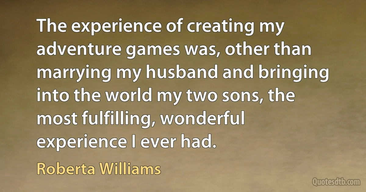 The experience of creating my adventure games was, other than marrying my husband and bringing into the world my two sons, the most fulfilling, wonderful experience I ever had. (Roberta Williams)