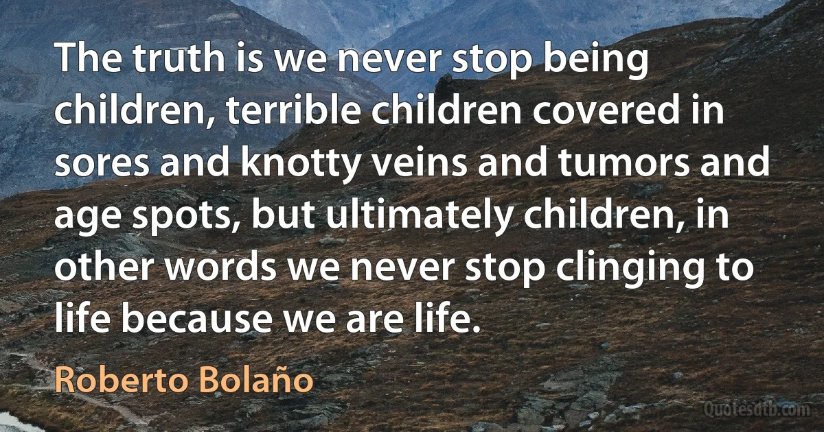 The truth is we never stop being children, terrible children covered in sores and knotty veins and tumors and age spots, but ultimately children, in other words we never stop clinging to life because we are life. (Roberto Bolaño)