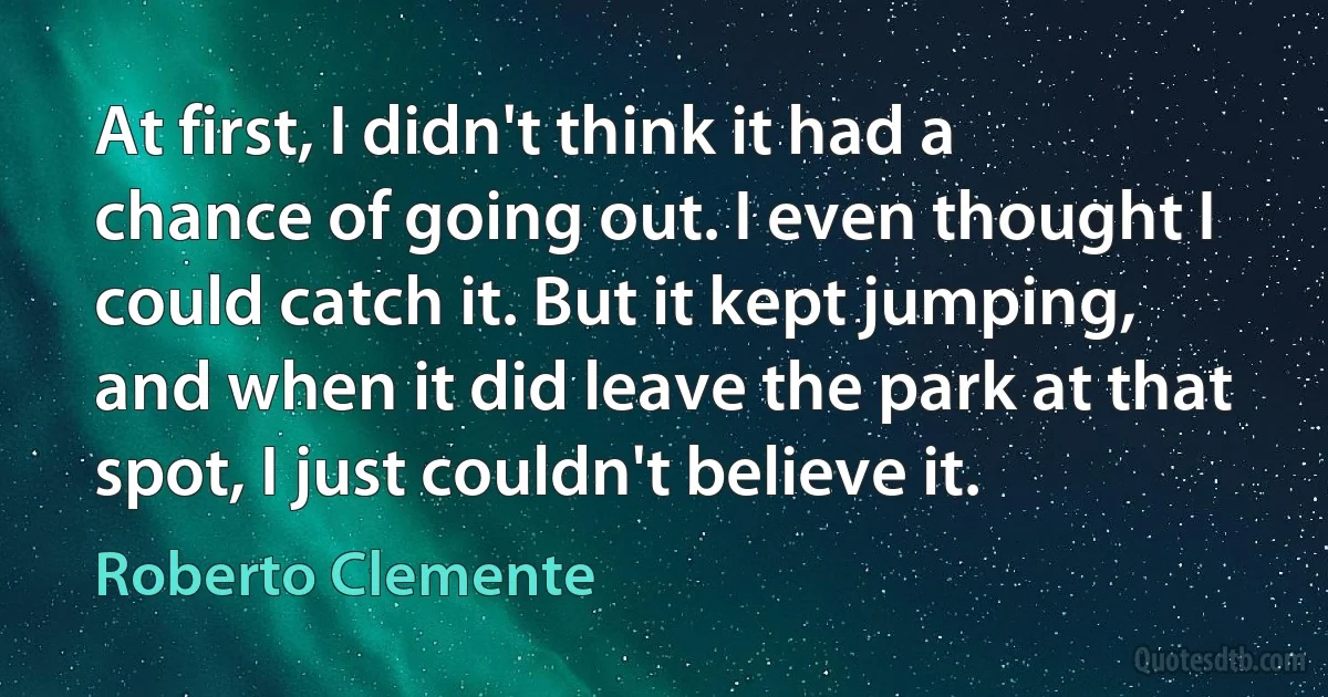 At first, I didn't think it had a chance of going out. I even thought I could catch it. But it kept jumping, and when it did leave the park at that spot, I just couldn't believe it. (Roberto Clemente)