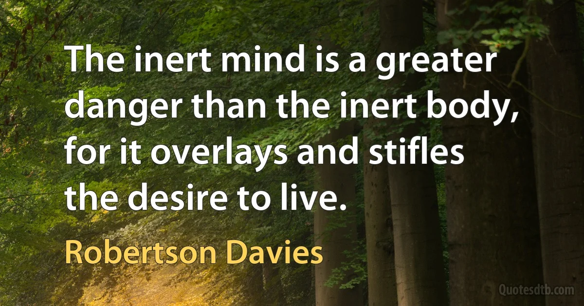 The inert mind is a greater danger than the inert body, for it overlays and stifles the desire to live. (Robertson Davies)