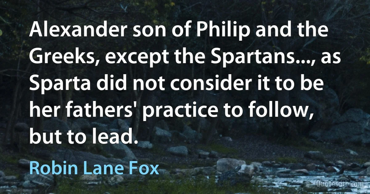 Alexander son of Philip and the Greeks, except the Spartans..., as Sparta did not consider it to be her fathers' practice to follow, but to lead. (Robin Lane Fox)