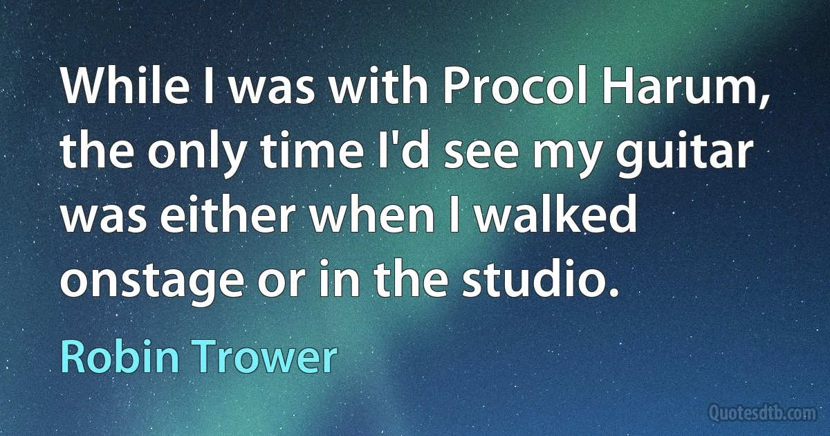 While I was with Procol Harum, the only time I'd see my guitar was either when I walked onstage or in the studio. (Robin Trower)