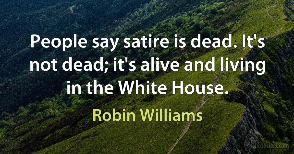 People say satire is dead. It's not dead; it's alive and living in the White House. (Robin Williams)