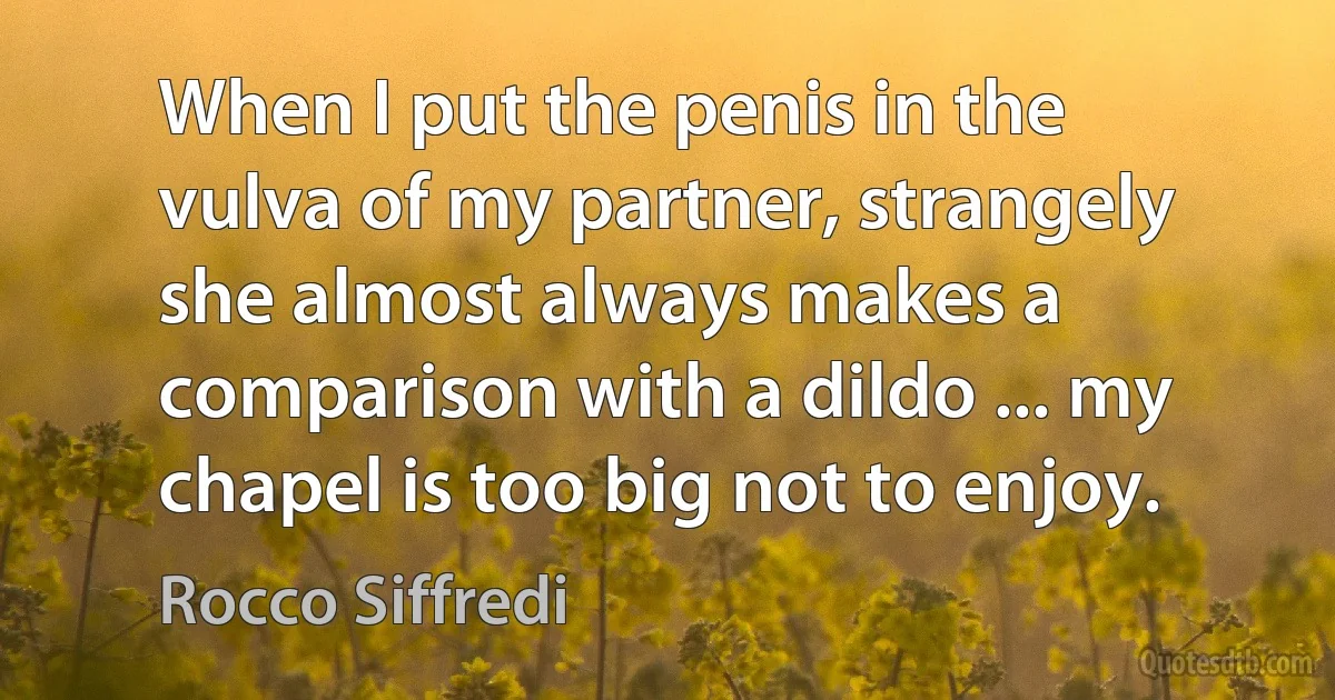 When I put the penis in the vulva of my partner, strangely she almost always makes a comparison with a dildo ... my chapel is too big not to enjoy. (Rocco Siffredi)