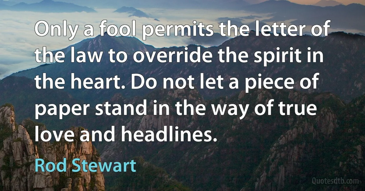 Only a fool permits the letter of the law to override the spirit in the heart. Do not let a piece of paper stand in the way of true love and headlines. (Rod Stewart)