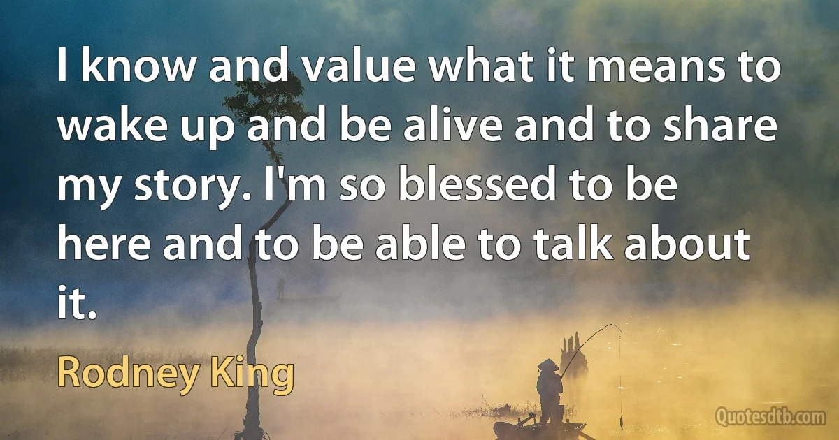 I know and value what it means to wake up and be alive and to share my story. I'm so blessed to be here and to be able to talk about it. (Rodney King)