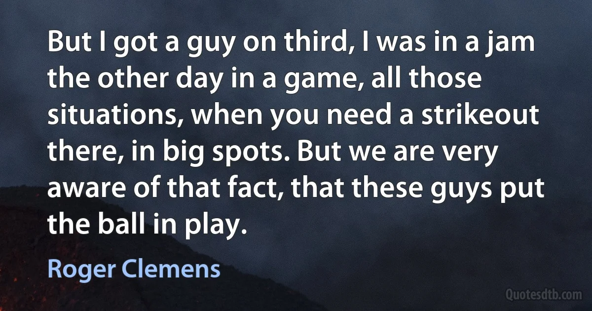 But I got a guy on third, I was in a jam the other day in a game, all those situations, when you need a strikeout there, in big spots. But we are very aware of that fact, that these guys put the ball in play. (Roger Clemens)