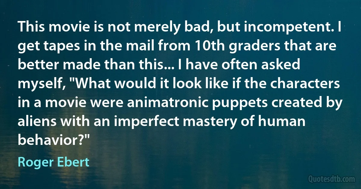 This movie is not merely bad, but incompetent. I get tapes in the mail from 10th graders that are better made than this... I have often asked myself, "What would it look like if the characters in a movie were animatronic puppets created by aliens with an imperfect mastery of human behavior?" (Roger Ebert)