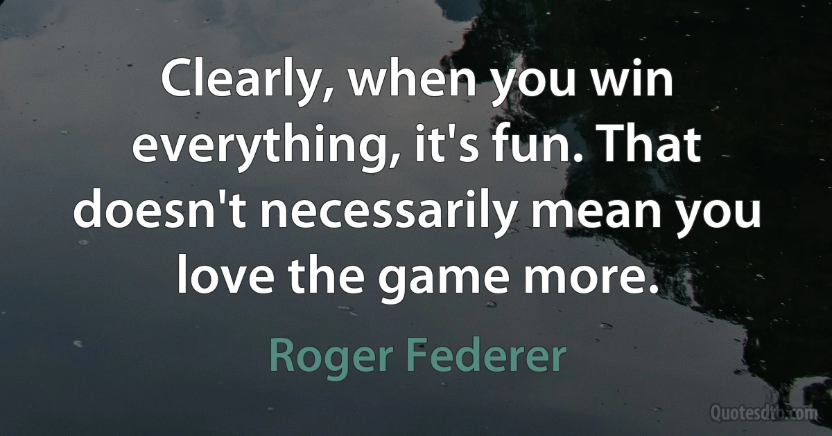 Clearly, when you win everything, it's fun. That doesn't necessarily mean you love the game more. (Roger Federer)