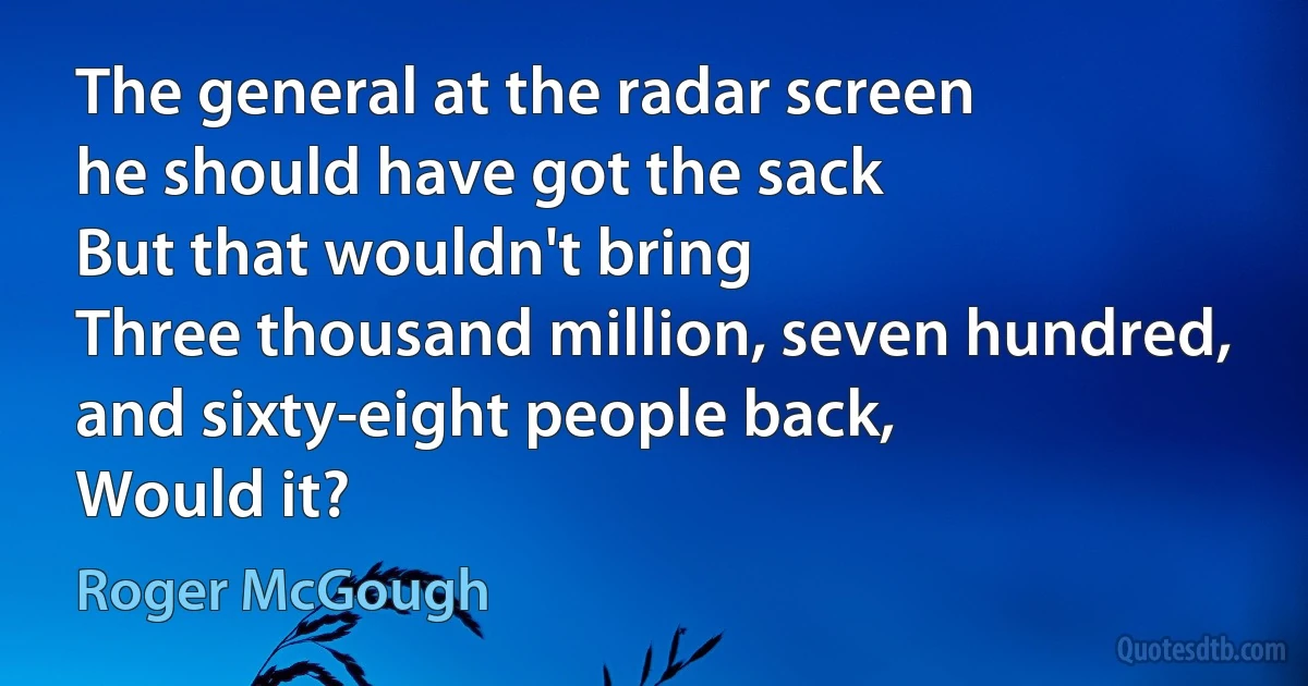 The general at the radar screen
he should have got the sack
But that wouldn't bring
Three thousand million, seven hundred, and sixty-eight people back,
Would it? (Roger McGough)