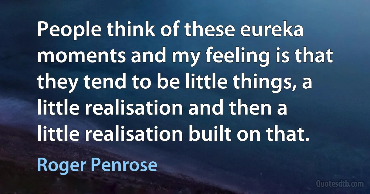 People think of these eureka moments and my feeling is that they tend to be little things, a little realisation and then a little realisation built on that. (Roger Penrose)