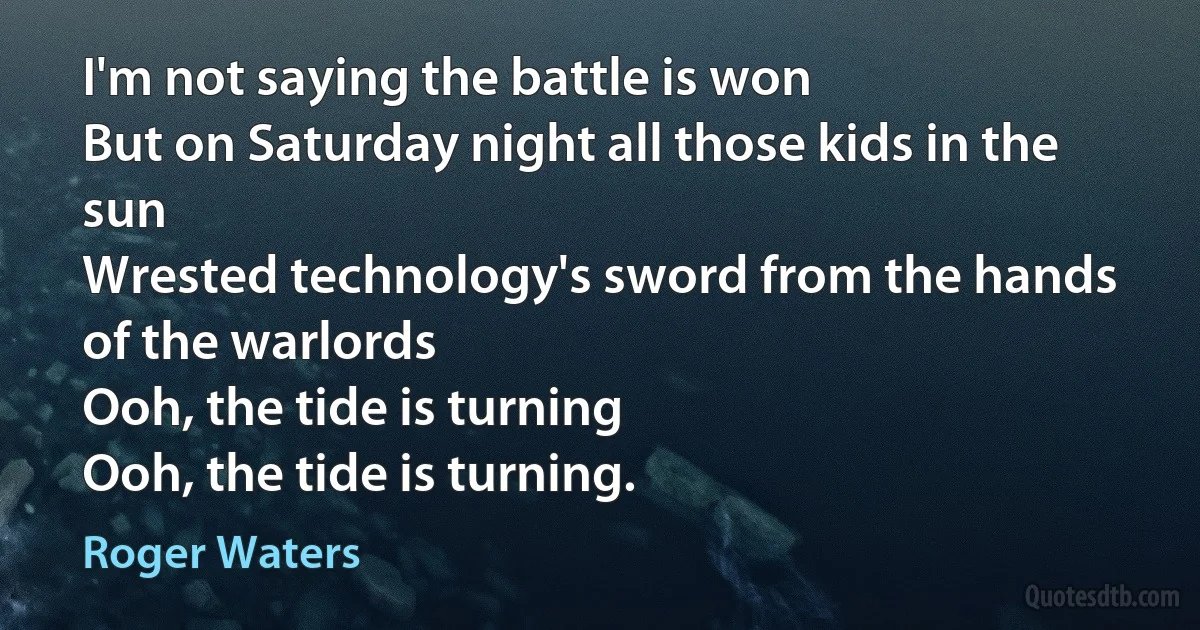 I'm not saying the battle is won
But on Saturday night all those kids in the sun
Wrested technology's sword from the hands of the warlords
Ooh, the tide is turning
Ooh, the tide is turning. (Roger Waters)