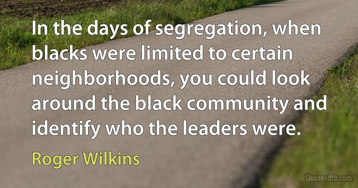 In the days of segregation, when blacks were limited to certain neighborhoods, you could look around the black community and identify who the leaders were. (Roger Wilkins)