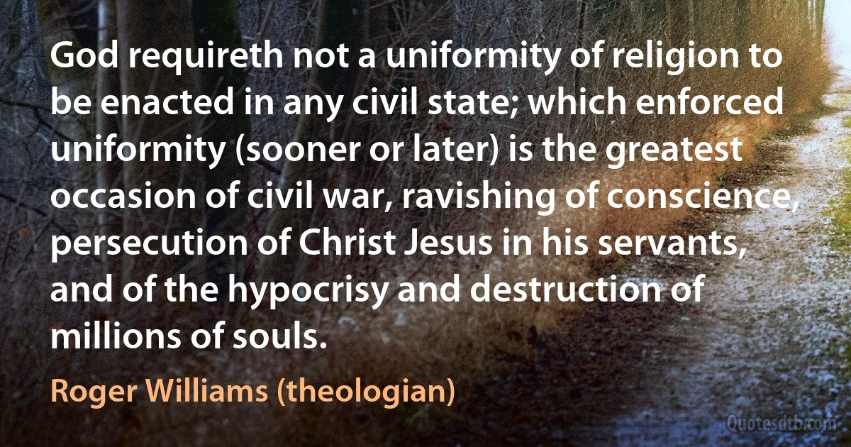 God requireth not a uniformity of religion to be enacted in any civil state; which enforced uniformity (sooner or later) is the greatest occasion of civil war, ravishing of conscience, persecution of Christ Jesus in his servants, and of the hypocrisy and destruction of millions of souls. (Roger Williams (theologian))