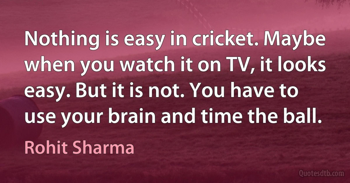 Nothing is easy in cricket. Maybe when you watch it on TV, it looks easy. But it is not. You have to use your brain and time the ball. (Rohit Sharma)