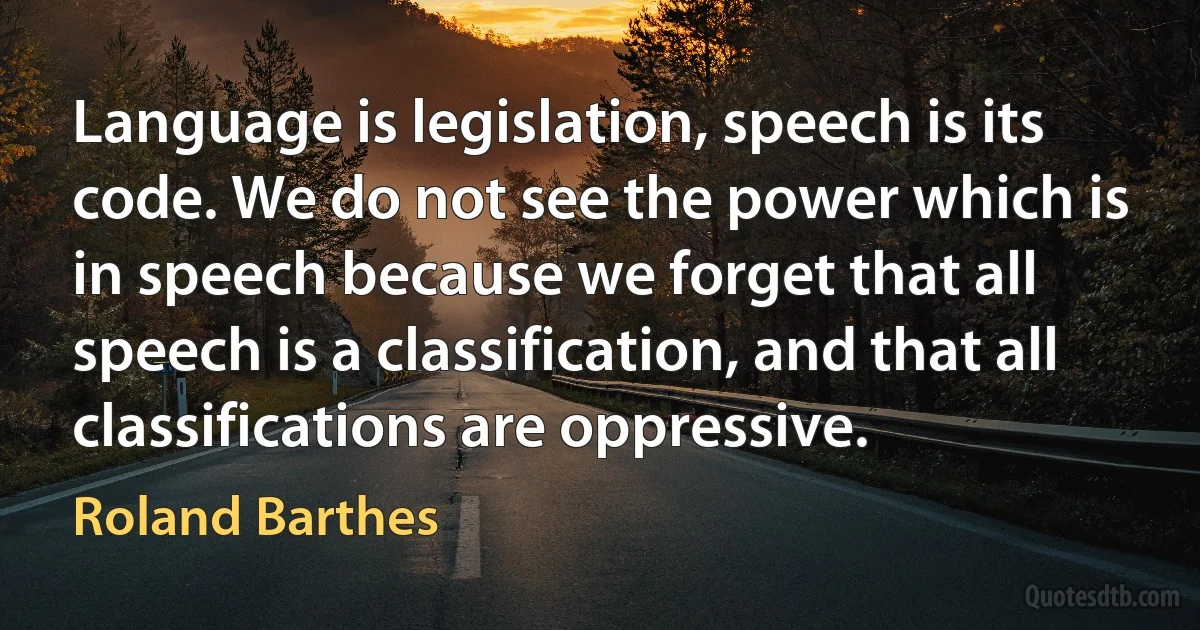 Language is legislation, speech is its code. We do not see the power which is in speech because we forget that all speech is a classification, and that all classifications are oppressive. (Roland Barthes)