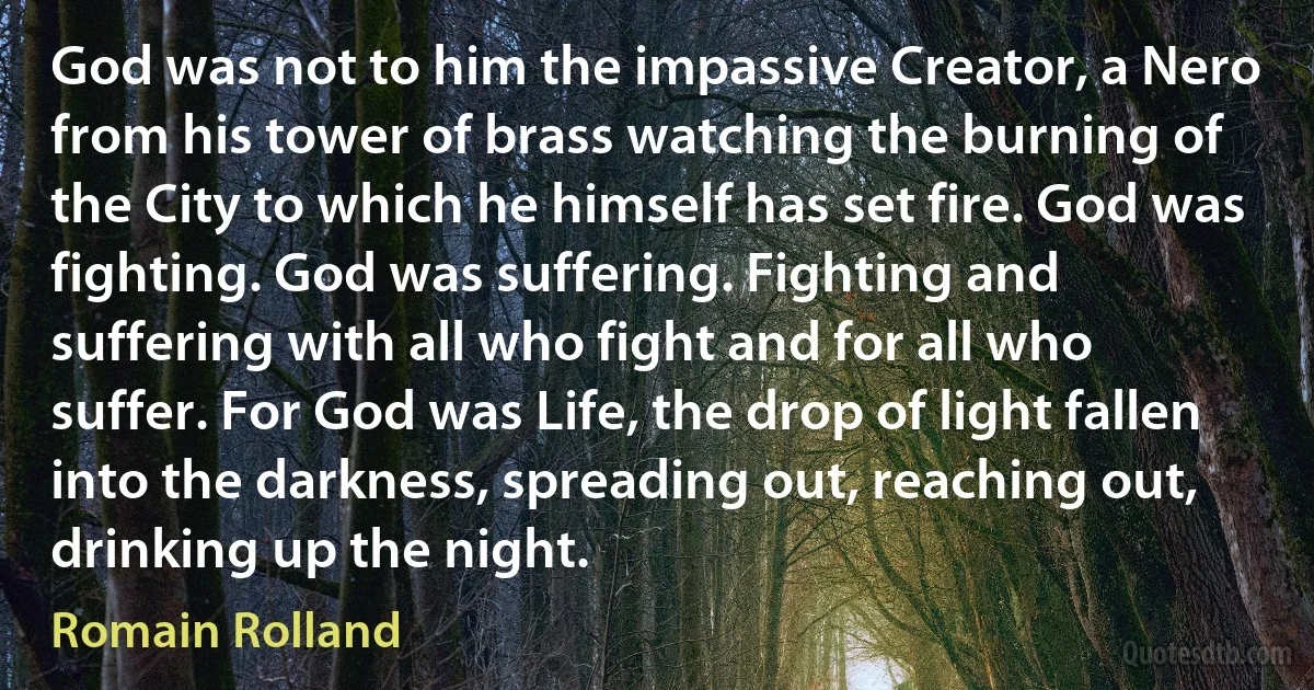 God was not to him the impassive Creator, a Nero from his tower of brass watching the burning of the City to which he himself has set fire. God was fighting. God was suffering. Fighting and suffering with all who fight and for all who suffer. For God was Life, the drop of light fallen into the darkness, spreading out, reaching out, drinking up the night. (Romain Rolland)