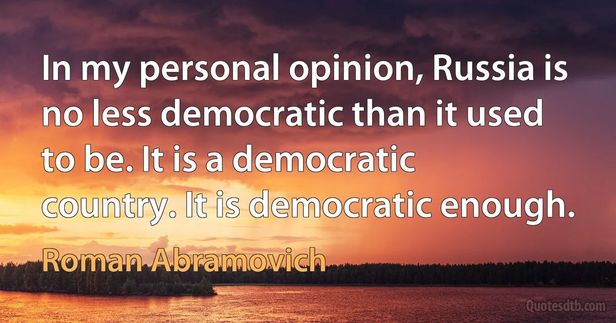 In my personal opinion, Russia is no less democratic than it used to be. It is a democratic country. It is democratic enough. (Roman Abramovich)