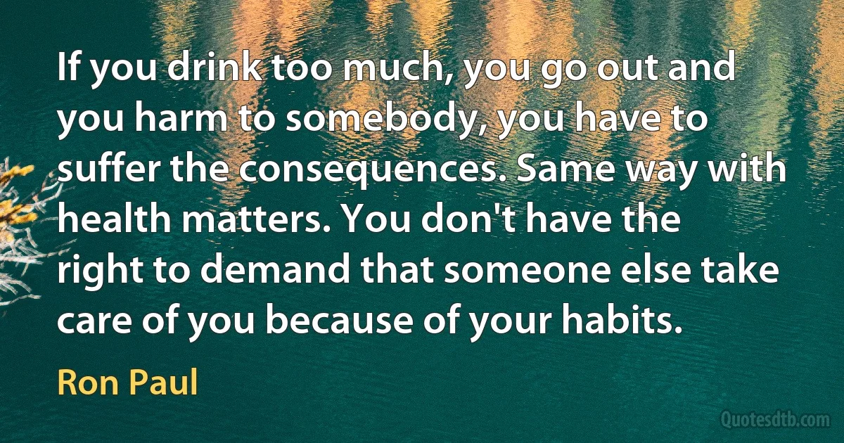 If you drink too much, you go out and you harm to somebody, you have to suffer the consequences. Same way with health matters. You don't have the right to demand that someone else take care of you because of your habits. (Ron Paul)