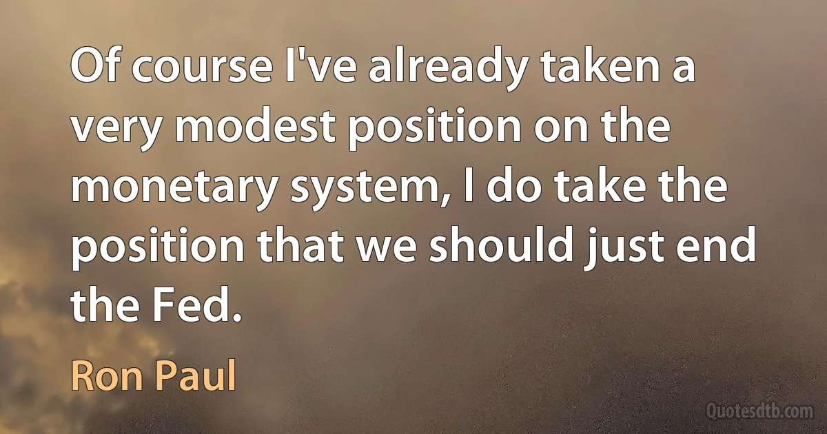 Of course I've already taken a very modest position on the monetary system, I do take the position that we should just end the Fed. (Ron Paul)