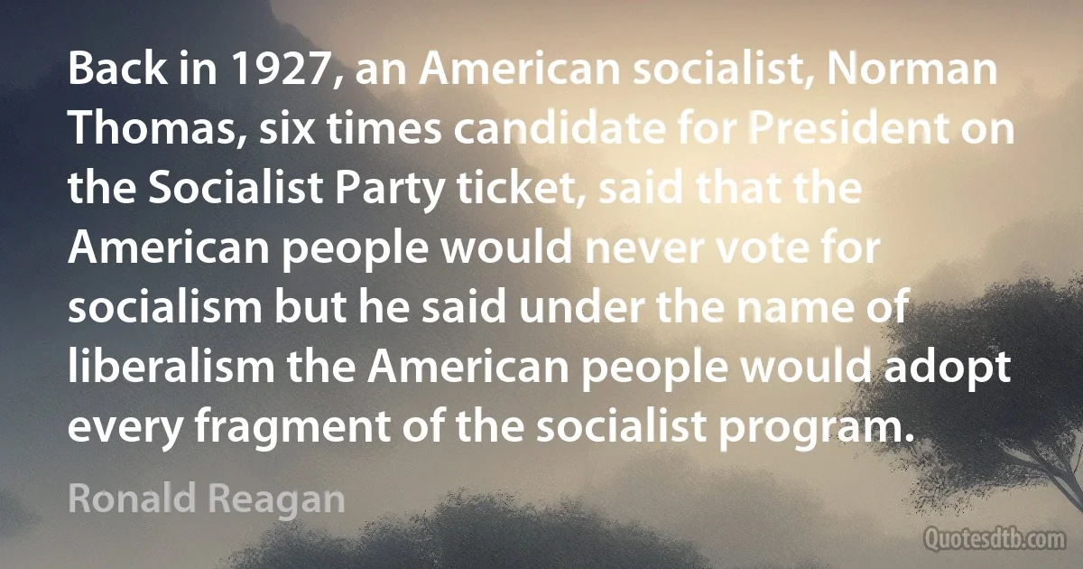 Back in 1927, an American socialist, Norman Thomas, six times candidate for President on the Socialist Party ticket, said that the American people would never vote for socialism but he said under the name of liberalism the American people would adopt every fragment of the socialist program. (Ronald Reagan)