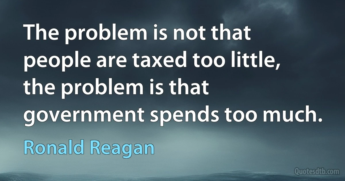 The problem is not that people are taxed too little, the problem is that government spends too much. (Ronald Reagan)