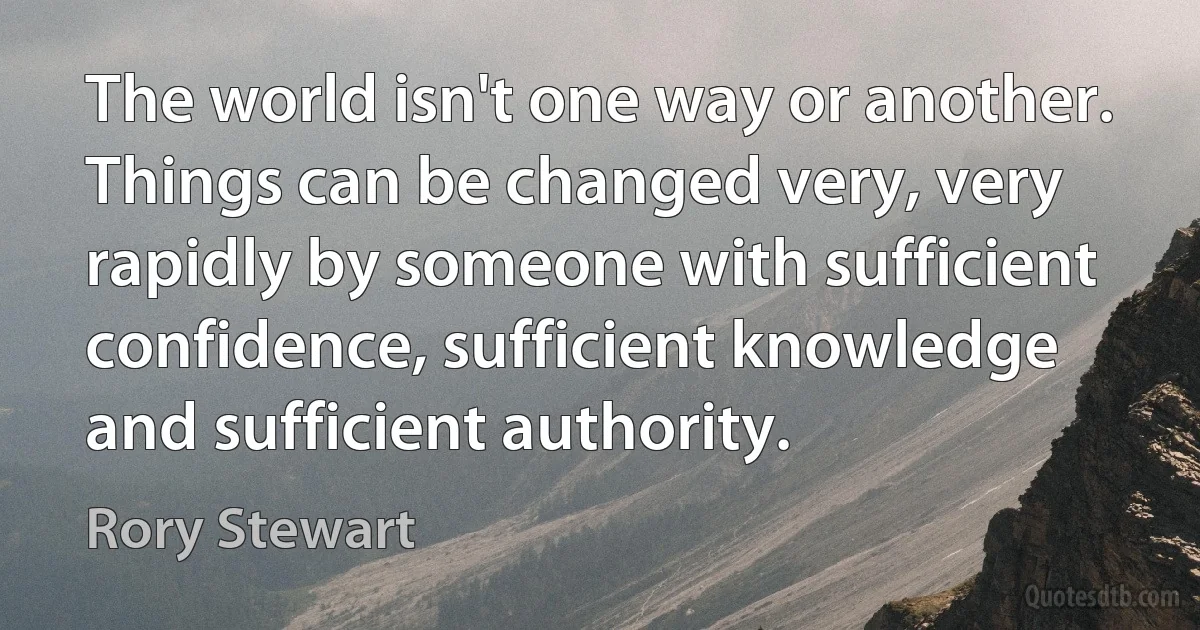 The world isn't one way or another. Things can be changed very, very rapidly by someone with sufficient confidence, sufficient knowledge and sufficient authority. (Rory Stewart)