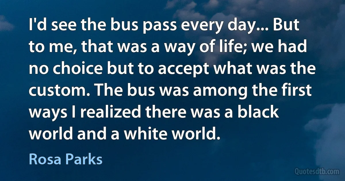 I'd see the bus pass every day... But to me, that was a way of life; we had no choice but to accept what was the custom. The bus was among the first ways I realized there was a black world and a white world. (Rosa Parks)