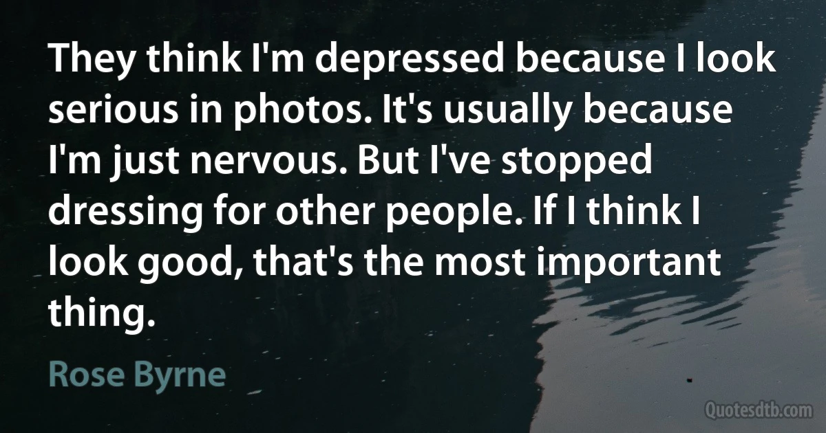 They think I'm depressed because I look serious in photos. It's usually because I'm just nervous. But I've stopped dressing for other people. If I think I look good, that's the most important thing. (Rose Byrne)