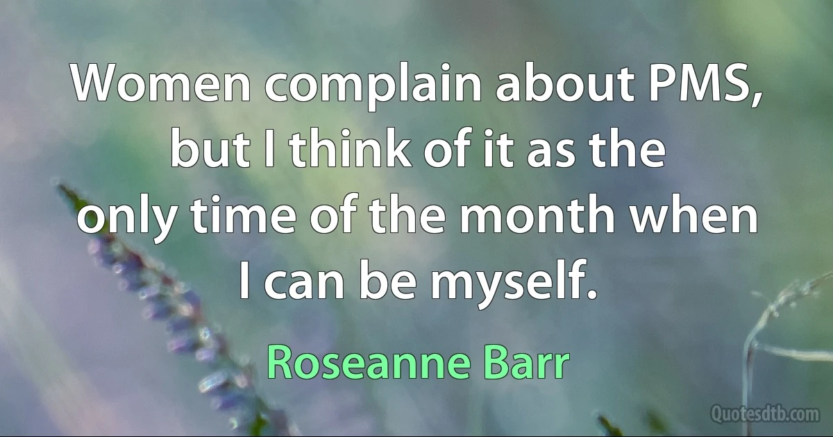 Women complain about PMS, but I think of it as the only time of the month when I can be myself. (Roseanne Barr)