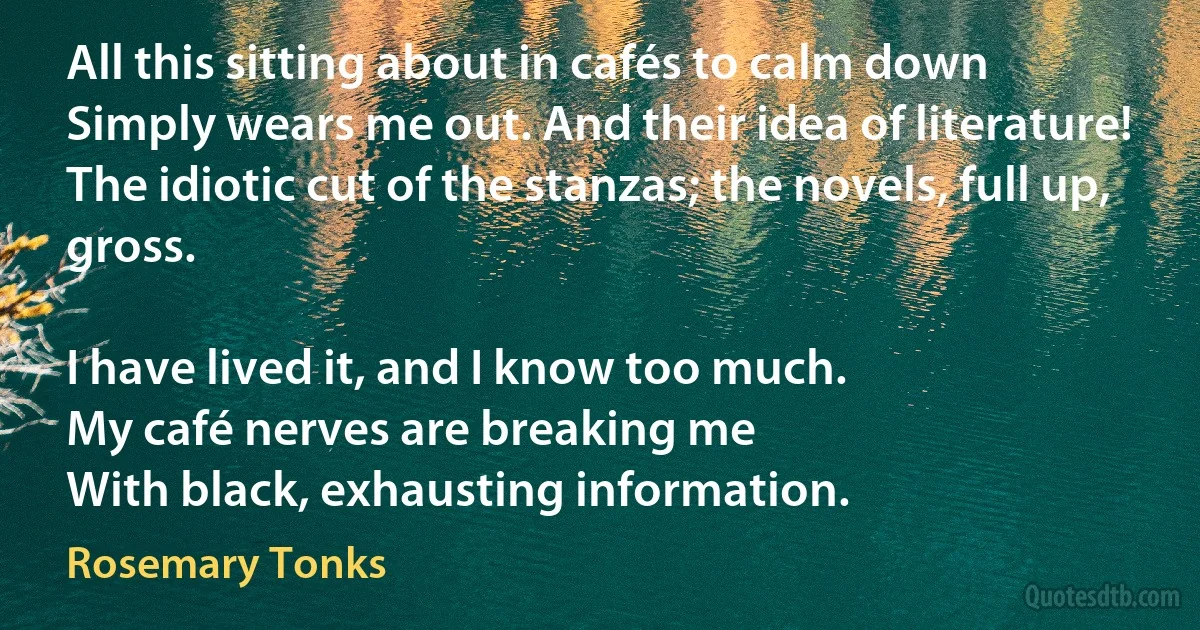 All this sitting about in cafés to calm down
Simply wears me out. And their idea of literature!
The idiotic cut of the stanzas; the novels, full up, gross.

I have lived it, and I know too much.
My café nerves are breaking me
With black, exhausting information. (Rosemary Tonks)