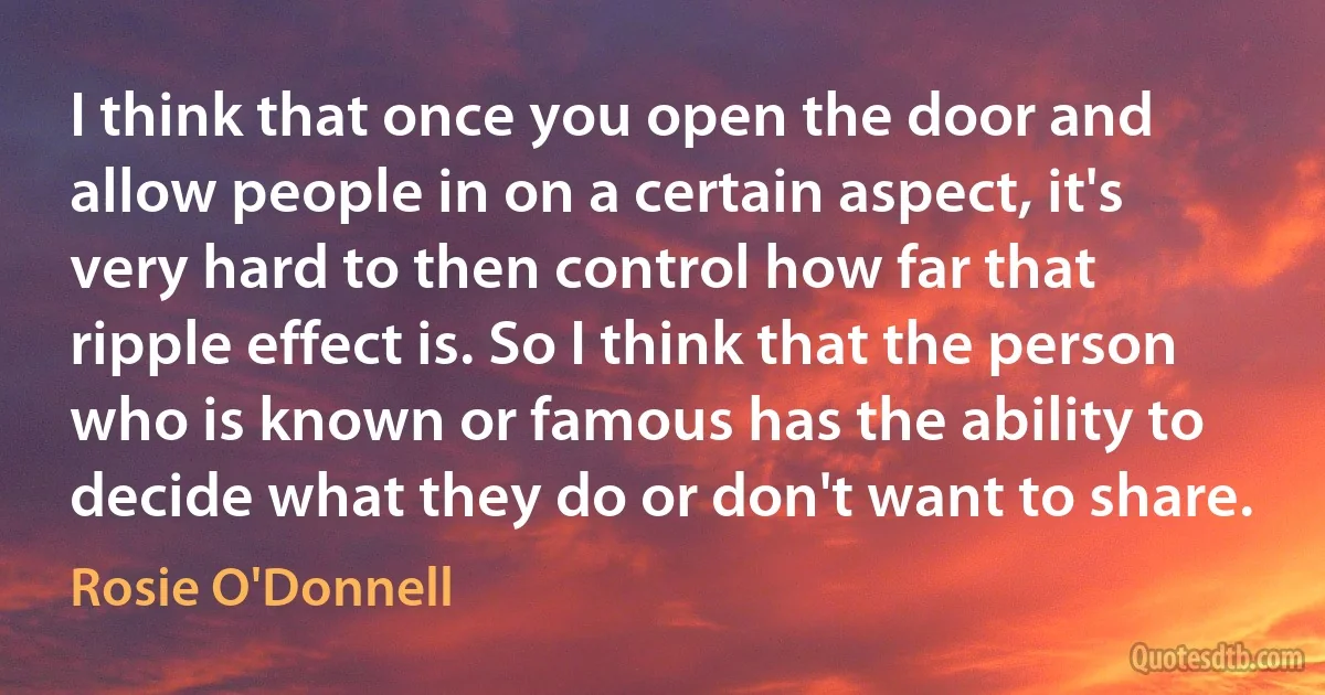 I think that once you open the door and allow people in on a certain aspect, it's very hard to then control how far that ripple effect is. So I think that the person who is known or famous has the ability to decide what they do or don't want to share. (Rosie O'Donnell)