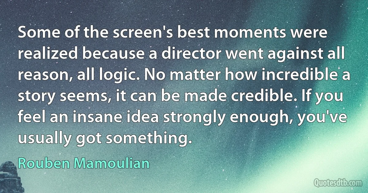 Some of the screen's best moments were realized because a director went against all reason, all logic. No matter how incredible a story seems, it can be made credible. If you feel an insane idea strongly enough, you've usually got something. (Rouben Mamoulian)