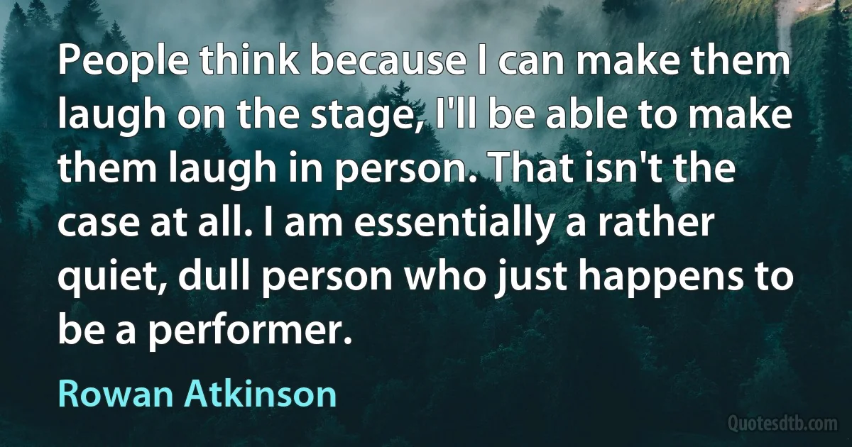 People think because I can make them laugh on the stage, I'll be able to make them laugh in person. That isn't the case at all. I am essentially a rather quiet, dull person who just happens to be a performer. (Rowan Atkinson)