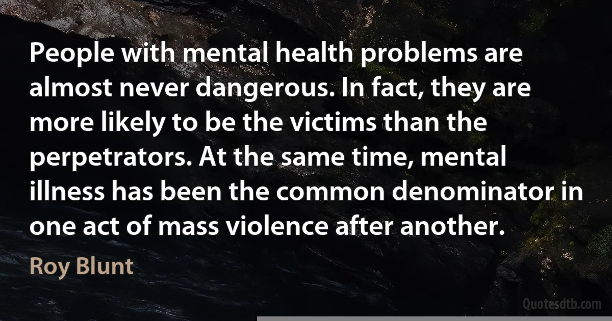 People with mental health problems are almost never dangerous. In fact, they are more likely to be the victims than the perpetrators. At the same time, mental illness has been the common denominator in one act of mass violence after another. (Roy Blunt)