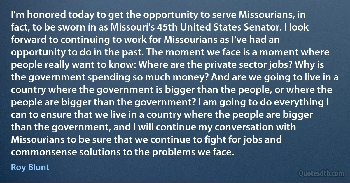 I'm honored today to get the opportunity to serve Missourians, in fact, to be sworn in as Missouri's 45th United States Senator. I look forward to continuing to work for Missourians as I've had an opportunity to do in the past. The moment we face is a moment where people really want to know: Where are the private sector jobs? Why is the government spending so much money? And are we going to live in a country where the government is bigger than the people, or where the people are bigger than the government? I am going to do everything I can to ensure that we live in a country where the people are bigger than the government, and I will continue my conversation with Missourians to be sure that we continue to fight for jobs and commonsense solutions to the problems we face. (Roy Blunt)