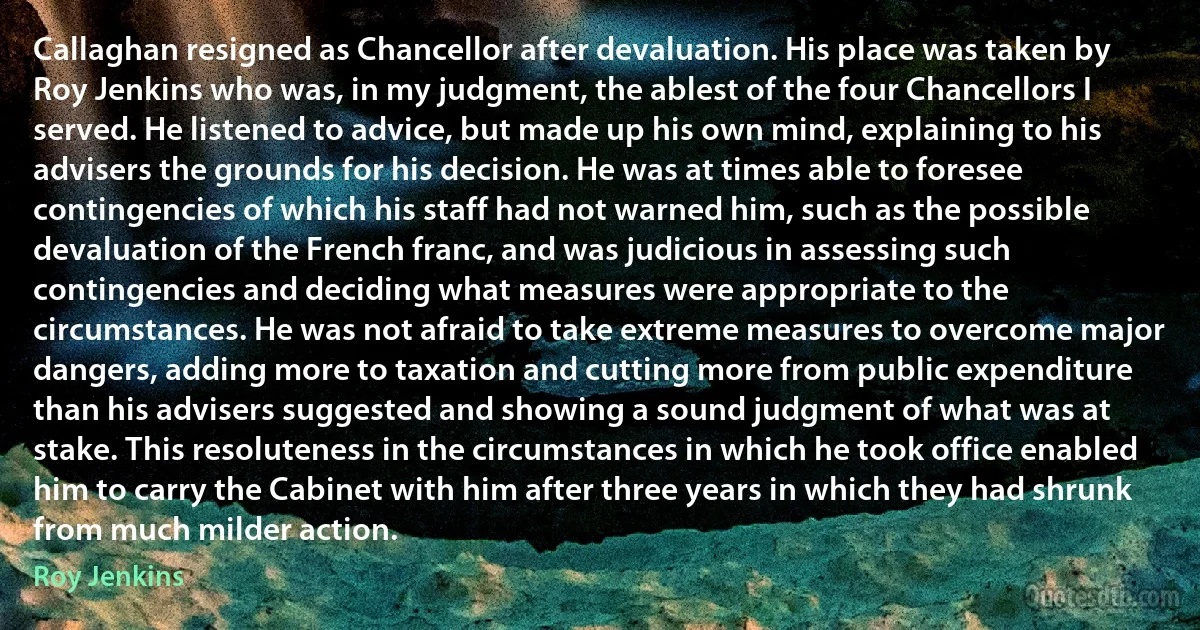 Callaghan resigned as Chancellor after devaluation. His place was taken by Roy Jenkins who was, in my judgment, the ablest of the four Chancellors I served. He listened to advice, but made up his own mind, explaining to his advisers the grounds for his decision. He was at times able to foresee contingencies of which his staff had not warned him, such as the possible devaluation of the French franc, and was judicious in assessing such contingencies and deciding what measures were appropriate to the circumstances. He was not afraid to take extreme measures to overcome major dangers, adding more to taxation and cutting more from public expenditure than his advisers suggested and showing a sound judgment of what was at stake. This resoluteness in the circumstances in which he took office enabled him to carry the Cabinet with him after three years in which they had shrunk from much milder action. (Roy Jenkins)