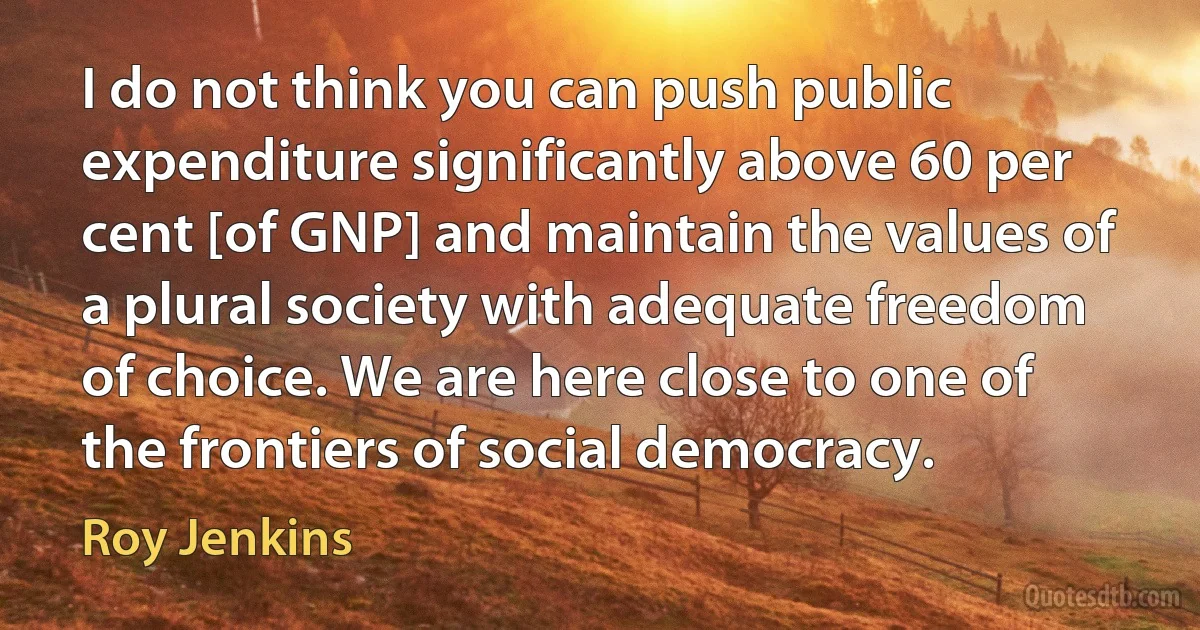 I do not think you can push public expenditure significantly above 60 per cent [of GNP] and maintain the values of a plural society with adequate freedom of choice. We are here close to one of the frontiers of social democracy. (Roy Jenkins)